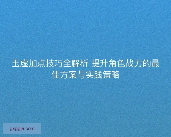 玉虚加点技巧全解析 提升角色战力的最佳方案与实践策略