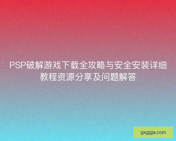 PSP破解游戏下载全攻略与安全安装详细教程资源分享及问题解答